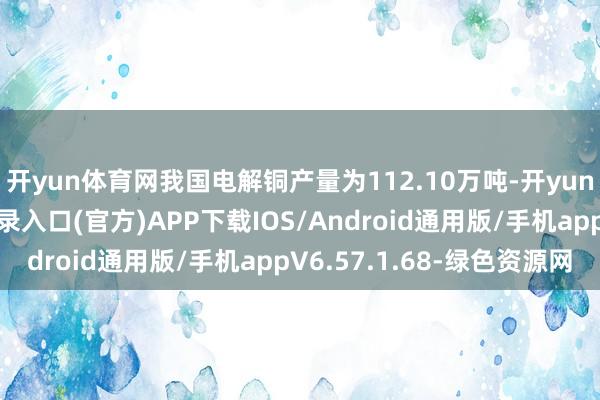 开yun体育网我国电解铜产量为112.10万吨-开yun体育app官网网页登录入口(官方)APP下载IOS/Android通用版/手机appV6.57.1.68-绿色资源网