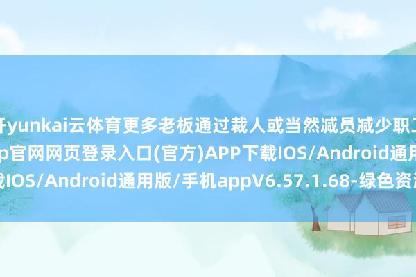 开yunkai云体育更多老板通过裁人或当然减员减少职工数目-开yun体育app官网网页登录入口(官方)APP下载IOS/Android通用版/手机appV6.57.1.68-绿色资源网