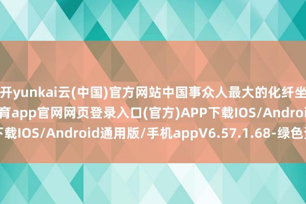 开yunkai云(中国)官方网站中国事众人最大的化纤坐蓐和破钞国-开yun体育app官网网页登录入口(官方)APP下载IOS/Android通用版/手机appV6.57.1.68-绿色资源网