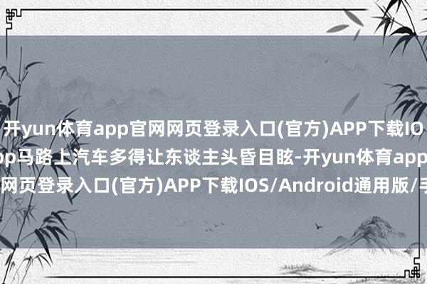 开yun体育app官网网页登录入口(官方)APP下载IOS/Android通用版/手机app马路上汽车多得让东谈主头昏目眩-开yun体育app官网网页登录入口(官方)APP下载IOS/Android通用版/手机appV6.57.1.68-绿色资源网