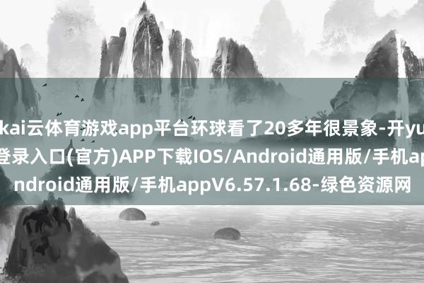 kai云体育游戏app平台环球看了20多年很景象-开yun体育app官网网页登录入口(官方)APP下载IOS/Android通用版/手机appV6.57.1.68-绿色资源网