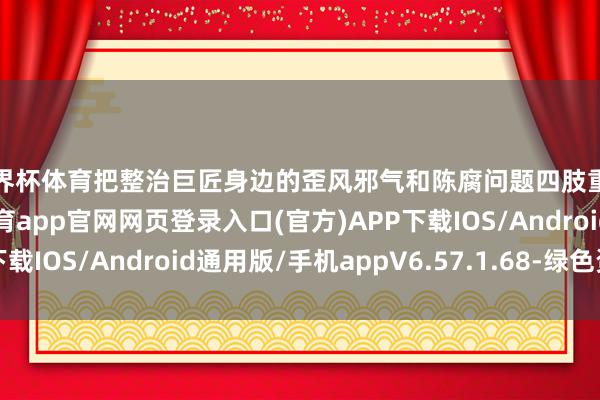 世界杯体育把整治巨匠身边的歪风邪气和陈腐问题四肢重中之重来捏-开yun体育app官网网页登录入口(官方)APP下载IOS/Android通用版/手机appV6.57.1.68-绿色资源网