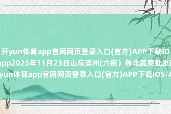 开yun体育app官网网页登录入口(官方)APP下载IOS/Android通用版/手机app2025年11月23日山东滨州(六街)鲁北蔬菜批发商场价钱行情-开yun体育app官网网页登录入口(官方)APP下载IOS/Android通用版/手机appV6.57.1.68-绿色资源网
