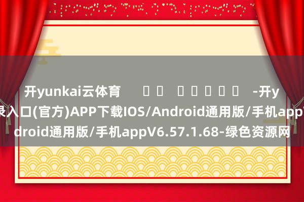 开yunkai云体育      		  					  -开yun体育app官网网页登录入口(官方)APP下载IOS/Android通用版/手机appV6.57.1.68-绿色资源网