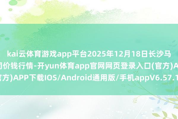 kai云体育游戏app平台2025年12月18日长沙马王堆农家具股份有限公司价钱行情-开yun体育app官网网页登录入口(官方)APP下载IOS/Android通用版/手机appV6.57.1.68-绿色资源网