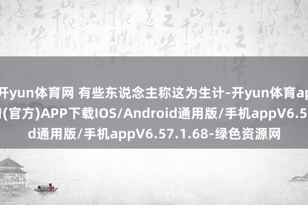 开yun体育网 有些东说念主称这为生计-开yun体育app官网网页登录入口(官方)APP下载IOS/Android通用版/手机appV6.57.1.68-绿色资源网