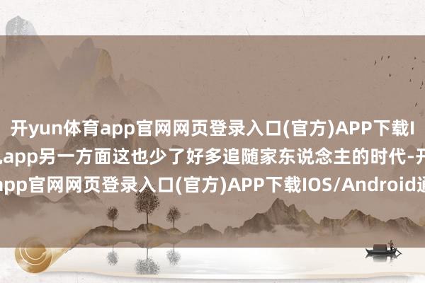 开yun体育app官网网页登录入口(官方)APP下载IOS/Android通用版/手机app另一方面这也少了好多追随家东说念主的时代-开yun体育app官网网页登录入口(官方)APP下载IOS/Android通用版/手机appV6.57.1.68-绿色资源网