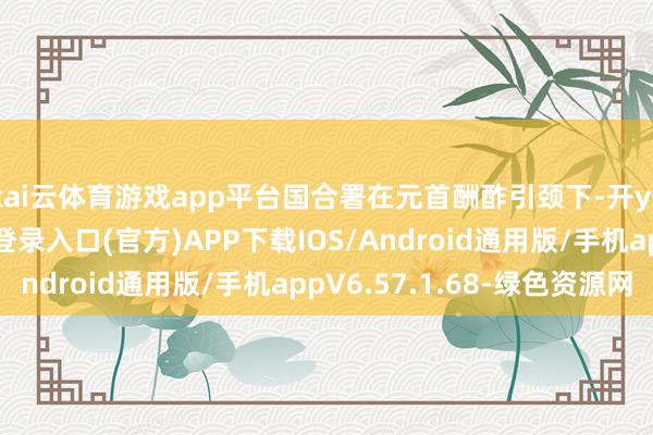 kai云体育游戏app平台国合署在元首酬酢引颈下-开yun体育app官网网页登录入口(官方)APP下载IOS/Android通用版/手机appV6.57.1.68-绿色资源网