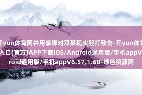 开yun体育网并用拳脚对邓某现实殴打致伤-开yun体育app官网网页登录入口(官方)APP下载IOS/Android通用版/手机appV6.57.1.68-绿色资源网