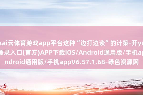 kai云体育游戏app平台这种“边打边谈”的计策-开yun体育app官网网页登录入口(官方)APP下载IOS/Android通用版/手机appV6.57.1.68-绿色资源网