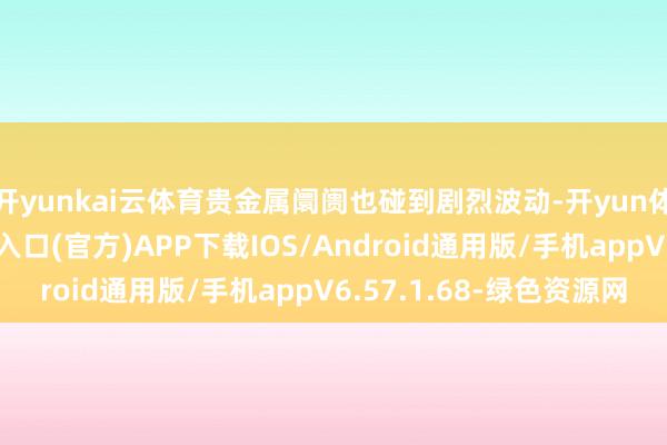 开yunkai云体育贵金属阛阓也碰到剧烈波动-开yun体育app官网网页登录入口(官方)APP下载IOS/Android通用版/手机appV6.57.1.68-绿色资源网