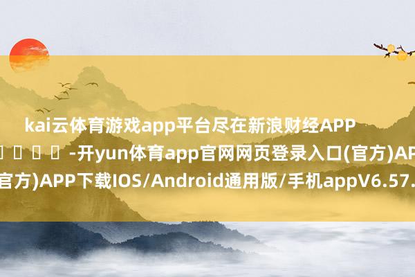 kai云体育游戏app平台尽在新浪财经APP            													-开yun体育app官网网页登录入口(官方)APP下载IOS/Android通用版/手机appV6.57.1.68-绿色资源网